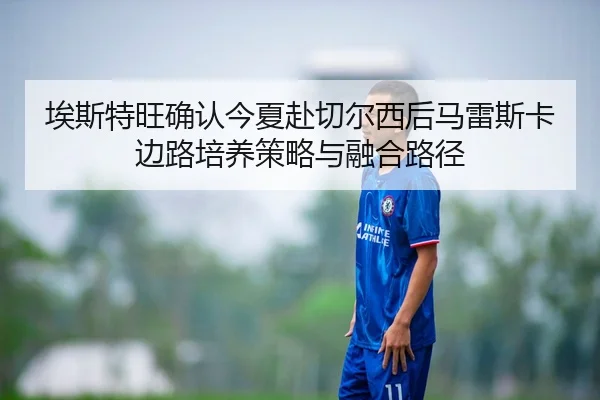 埃斯特旺确认今夏赴切尔西后马雷斯卡边路培养策略与融合路径